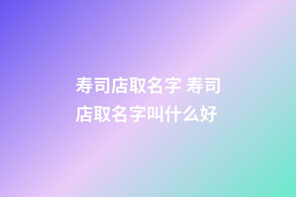 寿司店取名字 寿司店取名字叫什么好-第1张-店铺起名-玄机派